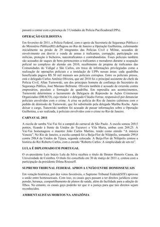 passará a contar com a presença de 3 Unidades de Polícia Pacificadora(UPPs).
OPERAÇÃO GUILHOTINA
Em fevereiro de 2011, a Polícia Federal, com o apoio da Secretaria de Segurança Pública e
do Ministério Público(RJ) deflagrou no Rio de Janeiro a Operação Guilhotina, culminando
inicialmente na prisão de 29 integrantes das Policias Civil e Militar, acusados de
envolvimento em desvio e venda de armas à traficantes, corrupção, participação em
milícias, proteção à bicheiros, narcotraficantes e contrabandistas. Esses policiais também
são acusados de saques de bens pertencentes a traficantes e moradores durante a ocupação
policial no complexo do alemão em 2010, recebimento de propina de traficantes das
Comunidades do Vidigal e São Carlos, em troca de informações privilegiadas como a
realização de operações policiais e a instalação de UPPs nessas áreas: cada quadrilha
beneficiada pagava R$ 50 mil mensais aos policiais corruptos. Entre os policiais presos,
está o delegado Carlos Antônio Oliveira, que até 2010 foi o principal assistente do chefe da
Polícia Civil, Allan Turnowski, um dos principais homens de confiança do Secretário de
Segurança Pública, José Mariano Beltrame. Oliveira também é acusado de extorsão contra
empresários, peculato e formação de quadrilha. Em represália aos acontecimentos,
Turnowski determinou o lacramento da Delegacia de Repressão às Ações Criminosas
Organizadas (DRACO), cujo titular é o delegado Cláudio Ferraz, responsável por denunciar
policiais envolvidos com o crime. A crise na polícia do Rio de Janeiro culminou com o
pedido de demissão de Turnowski, que foi substituído pela delegada Martha Rocha. Após
deixar o cargo, Tunowiski também foi acusado de passar informações sobre a Operação
Guilhotina, a ser realizada, à policiais envolvidos com o crime no Rio de Janeiro.
CARNAVAL 2011
A escola de samba Vai-Vai foi a campeã do carnaval de São Paulo. A escola somou 269,5
pontos, ficando à frente da Unidos do Tucuruvi e Vila Maria, ambas com 269,25. A
Vai-Vai homenageou o maestro João Carlos Martins, tendo como enredo “A música
Venceu”. No Rio de Janeiro, a escola campeã foi a Beija-Flor de Nilópolis, somando 299,8
contra 298,4 da Unidos da Tijuca, segunda colocada. A Beija-Flor de Nilópolis contou a
história do Rei Roberto Carlos, com o enredo “Roberto Carlos: A simplicidade de um rei”.
LULA É DIPLOMADO EM PORTUGAL
O ex-presidente Luís Inácio Lula da Silva recebeu o título de Doutor Honoris Causa, da
Universidade de Coimbra. O título foi concebido em 30 de março de 2011 e, contou com a
participação da presidente Dilma Rousseff.
SUPREMO TRIBUNAL FEDERAL APROVA UNIÃO ENTRE HOMOSSEXUAIS
Em votação histórica, por dez votos favoráveis, o Supremo Tribunal Federal(STF) aprovou
a união entre homossexuais. Com isso, os casais gays passam a ter direitos jurídicos como
pensão, herança, compartilhamento de planos de saúde, além da facilidade para a adoção de
filhos. No entanto, os casais gays poderão ter que ir a justiça para que tais direitos sejam
reconhecidos.
AMBIENTALISTAS MORTOS NA AMAZÔNIA
 
