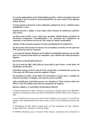 O casal de ambientalistas José Cláudio Ribeiro da Silva e Maria do Espírito Santo foi
assassinado a tiros na tarde de terça-feira(24/05/11), na zona rural de Nova Ipixuna,
sudeste do Pará.
O casal costumava denunciar crimes ambientais, grilagem de terras e violência contra
trabalhadores rurais.
Segundo parentes e amigos, o casal sempre sofreu ameaças de madeireiros, grileiros,
entre outros.
em 28 de maio de 2011, a nova vítima foi o agricultor Adelino Ramos, presidente do
Movimento Camponeses Curumbiara(RO) e da Associação dos Camponeses do
Amazonas. O assassinato ocorreu em Vista Alegre do Abunã, em Rondônia.
Adelino recebia constantes ameaças de morte, principalmente de madeireiros.
Ele foi um dos sobreviventes do massacre de Corumbiara, ocorrido em 9 de agosto de
1995, onde foram mortas 13 pessoas.
A secretaria de Direitos Humanos da Presidência da República informou que de 2001
para cá 71 pessoas foram mortas na Amazônia e, que a maioria dos crimes permanece
impunes.
BEATIFICAÇÃO DE IRMÃ DULCE
Em 22 de maio de 2001, Maria Rita de Souza Brito Lopes Pontes, a Irmã Dulce, foi
beatificada, em Salvador.
Irmã Dulce nasceu em 26 de maio de 1914, em Salvador, seu falecimento ocorreu em
13 de março de 1992, pouco antes de completar 78 anos.
Em dezembro de 2010, o Papa Bento XVI formalizou o decreto para a condição de
beata de Irmã Dulce. O milagre a ela atriui´do ocorreu em 2001.
Após a beatificação, Irmã Dulce passou a ser chamada de "Bem-Aventura Dulce dos
Pobres". Esta foi a última etapa antes da canonização da religiosa.
IBAMA APROVA A CONSTRUÇÃO DE BELO MONTE
O Instituto Brasileiro do Meio Ambiente e dos Recursos Naturais Renováveis (IBAMA),
concedeu a licença para o início das obras da hidroelétrica de Belo Monte, no rio Xingu, no
Pará.
A nova hidroelétrica terá um custo total de R$ 30 bilhões, deverá geral 11,2 mil MW de
energia, sendo superada apenas por Itaipú, tendo o início de suas operações previstas para
2015.
A hidroelétrica de Belo Monte ocupará parte de cinco municípios do Pará: Altamira,
Anapu, Brasil Novo, Serrador e Vitória do Xingu.
O IBAMA determinou que o Consórcio Norte Energia, responsável pela construção de
 