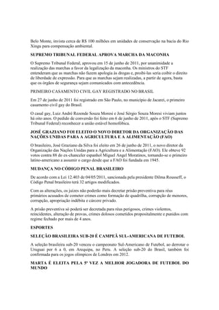 Belo Monte, invista cerca de R$ 100 milhões em unidades de conservação na bacia do Rio
Xingu para compensação ambiental.
SUPREMO TRIBUNAL FEDERAL APROVA MARCHA DA MACONHA
O Supremo Tribunal Federal, aprovou em 15 de junho de 2011, por unanimidade a
realização das marchas a favor da legalização da maconha. Os ministros do STF
entenderam que as marchas não fazem apologia às drogas e, proibi-las seria coibir o direito
de liberdade de expressão. Para que as marchas sejam realizadas, a partir de agora, basta
que os órgãos de segurança sejam comunicados com antecedência.
PRIMEIRO CASAMENTO CIVIL GAY REGISTRADO NO BRASIL
Em 27 de junho de 2011 foi registrado em São Paulo, no município de Jacareí, o primeiro
casamento civil gay do Brasil.
O casal gay, Luiz André Rezende Souza Moresi e José Sérgio Souza Moresi viviam juntos
há oito anos. O pedido de conversão foi feito em 6 de junho de 2011, após o STF (Supremo
Tribunal Federal) reconhecer a união estável homofóbica.
JOSÉ GRAZIANO FOI ELEITO O NOVO DIRETOR DA ORGANIZAÇÃO DAS
NAÇÕES UNIDAS PARA A AGRICULTURA E A ALIMENTAÇÃO (FAO)
O brasileiro, José Graziano da Silva foi eleito em 26 de junho de 2011, o novo diretor da
Organização das Nações Unidas para a Agricultura e a Alimentação (FAO). Ele obteve 92
votos contra 88 do ex-chanceler espanhol Miguel Angel Moratinos, tornando-se o primeiro
latino-americano a assumir o cargo desde que a FAO foi fundada em 1945.
MUDANÇA NO CÓDIGO PENAL BRASILEIRO
De acordo com a Lei 12.403 de 04/05/2011, sancionada pela presidente Dilma Rousseff, o
Código Penal brasileiro terá 32 artigos modificados.
Com as alterações, os juízes não poderão mais decretar prisão preventiva para réus
primários acusados de cometer crimes como formação de quadrilha, corrupção de menores,
corrupção, apropriação indébita e cárcere privado.
A prisão preventiva só poderá ser decretada para réus perigosos, crimes violentos,
reincidentes, alteração de provas, crimes dolosos cometidos propositalmente e punidos com
regime fechado por mais de 4 anos.
ESPORTES
SELEÇÃO BRASILEIRA SUB-20 É CAMPEÃ SUL-AMERICANA DE FUTEBOL
A seleção brasileira sub-20 venceu o campeonato Sul-Americano de Futebol, ao derrotar o
Uruguai por 6 a 0, em Arequipa, no Peru. A seleção sub-20 do Brasil, também foi
confirmada para os jogos olímpicos de Londres em 2012.
MARTA É ELEITA PELA 5ª VEZ A MELHOR JOGADORA DE FUTEBOL DO
MUNDO
 