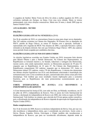 A jogadora de futebol, Marta Vieira da Silva foi eleita a melhor jogadora de 2010, em
cerimônia realizada em Zurique, na Suíça. Com essa nova eleição, Marta se tornou
pentacampeã, com cinco eleições consecutivas. Marta tem 24 anos, e desde 2009 joga no
Santos Futebol Clube.
ATUALIDADES - MUNDO
POLÍTICA
ELEIÇÕES LEGISLATIVAS NA VENEZUELA (2010)
Em 26 de setembro de 2010, os venezuelanos foram às urnas para eleger novos deputados.
Das 165 cadeiras existentes na Câmara dos Deputados, 98 ficaram com os deputados do
PSUV, partido de Hugo Chávez, as outras 67 ficaram com a oposição, unificada e
representada sob a legenda da MUD. Nas eleições de 2005, a oposição boicotou o pleito,
retirando-se da disputa eleitoral, fato este que fortaleceu Hugo Chávez: 100% das cadeiras
nesse período foram ocupadas por candidatos chavistas.
ELEIÇÕES LEGISLATIVAS NOS ESTADOS UNIDOS
As eleições legislativas ocorridas nos Estados Unidos em 2010, trouxeram forte derrota
para Barack Obama e para o Partido Democrata. Na Câmara dos Representantes, os
Republicanos se tornaram maioria e, no Senado, reduziram a vantagem dos Democratas,
mesmo assim, estes ainda representam maioria: os Democratas passaram de 59 para 53,
enquanto que os Republicanos de 41 para 47. Na Câmara dos Representantes, os
Republicanos conquistaram 242 cadeiras, enquanto que os democratas 193. Antes os
Democratas tinham 255 cadeiras, contra 178 dos Republicanos. A derrota dos democratas
nas últimas eleições legislativas nos EUA está diretamente relacionada à insatisfação dos
norteamericanos com a crise econômica do país, caracterizada entre outras coisas pelo forte
desemprego. Vale lembrar que esses resultados trazem implicações para a economia
brasileira, pois os Republicanos são mais protecionistas economicamente que os
Democratas.
CORTE INTERNACIONAL DE JUSTIÇA (CIJ) RECONHECE A
INDEPENDÊNCIA DE KOSOVO
A Corte Internacional de Justiça (CIJ), com sede em Haia, na Holanda, reconheceu, em 22
de julho de 2010 a independência de Kosovo. Para os juízes da Corte Internacional de
Justiça, a declaração de independência de Kosovo em 2008, não violou as regras do Direito
Internacional. Vale lembrar, no entanto, que a decisão da CIJ tem apenas caráter consultivo,
pois a oficialização da independência de Kosovo depende da aprovação da Organização das
Nações Unidas (ONU).
Dados complementares:
Em 16 de fevereiro de 2008, Kosovo se declarou independente da Sérvia. Esta, por sua vez,
não reconheceu a independência desta, que é considerada sua província. Assim como a
Sérvia, Rússia, Espanha, Grécia, Eslováquia e Chipre também não reconheceram a
independência de Kosovo, que para ser reconhecida oficialmente, depende ainda da
 