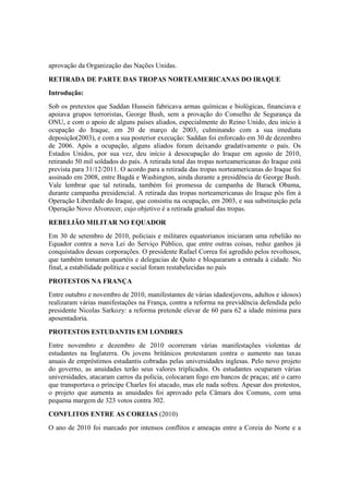 aprovação da Organização das Nações Unidas.
RETIRADA DE PARTE DAS TROPAS NORTEAMERICANAS DO IRAQUE
Introdução:
Sob os pretextos que Saddan Hussein fabricava armas químicas e biológicas, financiava e
apoiava grupos terroristas, George Bush, sem a provação do Conselho de Segurança da
ONU, e com o apoio de alguns países aliados, especialmente do Reino Unido, deu início à
ocupação do Iraque, em 20 de março de 2003, culminando com a sua imediata
deposição(2003), e com a sua posterior execução: Saddan foi enforcado em 30 de dezembro
de 2006. Após a ocupação, alguns aliados foram deixando gradativamente o país. Os
Estados Unidos, por sua vez, deu início à desocupação do Iraque em agosto de 2010,
retirando 50 mil soldados do país. A retirada total das tropas norteamericanas do Iraque está
prevista para 31/12/2011. O acordo para a retirada das tropas norteamericanas do Iraque foi
assinado em 2008, entre Bagdá e Washington, ainda durante a presidência de George Bush.
Vale lembrar que tal retirada, também foi promessa de campanha de Barack Obama,
durante campanha presidencial. A retirada das tropas norteamericanas do Iraque pôs fim à
Operação Liberdade do Iraque, que consistiu na ocupação, em 2003, e sua substituição pela
Operação Novo Alvorecer, cujo objetivo é a retirada gradual das tropas.
REBELIÃO MILITAR NO EQUADOR
Em 30 de setembro de 2010, policiais e militares equatorianos iniciaram uma rebelião no
Equador contra a nova Lei do Serviço Público, que entre outras coisas, reduz ganhos já
conquistados dessas corporações. O presidente Rafael Correa foi agredido pelos revoltosos,
que também tomaram quartéis e delegacias de Quito e bloquearam a entrada à cidade. No
final, a estabilidade política e social foram restabelecidas no país
PROTESTOS NA FRANÇA
Entre outubro e novembro de 2010, manifestantes de várias idades(jovens, adultos e idosos)
realizaram várias manifestações na França, contra a reforma na previdência defendida pelo
presidente Nicolas Sarkozy: a reforma pretende elevar de 60 para 62 a idade mínima para
aposentadoria.
PROTESTOS ESTUDANTIS EM LONDRES
Entre novembro e dezembro de 2010 ocorreram várias manifestações violentas de
estudantes na Inglaterra. Os jovens britânicos protestaram contra o aumento nas taxas
anuais de empréstimos estudantis cobradas pelas universidades inglesas. Pelo novo projeto
do governo, as anuidades terão seus valores triplicados. Os estudantes ocuparam várias
universidades, atacaram carros da polícia, colocaram fogo em bancos de praças; até o carro
que transportava o príncipe Charles foi atacado, mas ele nada sofreu. Apesar dos protestos,
o projeto que aumenta as anuidades foi aprovado pela Câmara dos Comuns, com uma
pequena margem de 323 votos contra 302.
CONFLITOS ENTRE AS COREIAS (2010)
O ano de 2010 foi marcado por intensos conflitos e ameaças entre a Coreia do Norte e a
 