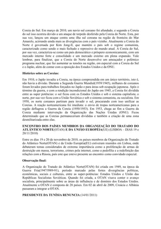 Coreia do Sul. Em março de 2010, um navio sul coreano foi afundado, e segundo a Coreia
do sul isso ocorreu devido a um ataque de torpedo desferido pela Coreia do Norte. Esta, por
sua vez, lançou um ataque contra uma ilha sul coreana na região de fronteira do Mar
Amarelo, acirrando ainda mais as divergências com o país vizinho. Atualmente a Coreia do
Norte é governada por Kim Jong-Il, que mantém o país sob o regime comunista,
caracterizado como sendo o mais fechado e repressivo do mundo atual. A Coreia do Sul,
por sua vez, caracteriza-se como um país democrático e próspero economicamente, com um
mercado interno forte e consolidado e um mercado externo em plena expansão. Vale
lembrar, para finalizar, que a Coreia do Norte desenvolve um ameaçador e polêmico
programa nuclear, que faz aumentar as tensões na região, em especial com a Coreia do Sul
e o Japão, além de contar com a oposição dos Estados Unidos e da ONU.
Histórico sobre as Coreias:
Em 1910, o Japão invadiu a Coreia, na época compreendida em um único território, isto é,
não havia a divisão. Durante a Segunda Guerra Mundial(1939/1945), milhares de coreanos
foram levados para trabalhos forçados no Japão e para áreas sob ocupação japonesa. Após o
término da guerra, e com a rendição incondicional do Japão em 1945, a Coreia foi dividida
entre as super potências: o sul ficou com os Estados Unidos e sob o sistema capitalista; o
norte, por sua vez ficou com a União Soviética e sob o sistema comunista, ou socialista. Em
1950, os norte coreanos partiram para invadir o sul, procurando com isso unificar as
Coreias. A reação norteamericana foi imediata: o envio de tropas norteamericanas para a
região deflagrou a Guerra da Coreia (1950/1953). Em 1953, chega ao fim a Guerra da
Coreia mediante intervenção da Organização das Nações Unidas (ONU). Ficou
determinado que as Coreias permaneceriam divididas e também a criação de uma zona
desmilitarizada entre elas.
ENCONTRO DOS PAÍSES MEMBROS DA ORGANIZAÇÃO DO TRATADO DO
ATLÂNTICO NORTE(OTAN) E DA UNIÃO EUROPÉIA(UE) (LISBOA – DIAS 19 e
20/11/2010)
Entre os dias 19 e 20 de novembro de 2010, os países membros da Organização do Tratado
do Atlântico Norte(OTAN) e da União Européia(EU) estiveram reunidos em Lisboa, onde
debateram temas considerados de extrema importância como a proliferação de armas de
destruição em massa, terrorismo, crimes pela internet, como a pedofilia e a redefinição das
relações com a Rússia, país este que esteve presente ao encontro como convidado especial.
Observação final:
A Organização do Tratado do Atlântico Norte(OTAN) foi criada em 1949, na época da
Guerra Fria(1947/l989-91), período marcado pelas fortes divergências políticas,
econômicas, sociais e culturais, entre as super-potências: Estados Unidos e União das
Repúblicas Socialistas Soviéticas. Quando foi criada, a OTAN visava conter o avanço
socialista, principalmente sobre as áreas de influência e de domínio dos Estados Unidos.
Atualmente a OTAN é composta de 28 países. Em 02 de abril de 2009, Croácia e Albânia
passaram a integrar a OTAN.
PRESIDENTE DA TUNÍSIA RENUNCIA (14/01/2011)
 