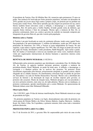 O presidente da Tunísia, Zine Al-Albidine Ben Ali, renunciou após permanecer 23 anos no
poder. Sua renúncia foi motivada por fortes protestos populares, iniciados em dezembro de
2010, quando um jovem ateou fogo contra o próprio corpo, em protesto por ter perdido sua
licença para vender frutas. Além desse episódio que deu origem aos protestos de rua, outros
fatores também foram relevantes como a inflação, o desemprego e a corrupção. Após
renunciar, Ben Ali partiu para a Arábia Saudita, levando grande soma de dinheiro, que
segundo fontes internas é fruto da corrupção. Mesmo após a renúncia de Ben Ali, os
protestos continuaram, desta vez, contra o governo de coalizão ou transição composto por
integrantes do governo Bem ali, que não é aceito pela população.
Histórico sobre a Tunísia
A Tunísia é um país localizado no norte do continente africano, tendo como capital Tunis.
Sua população é de aproximadamente 11 milhões de habitantes, sendo que 99% destes são
praticantes do Islamismo. Em 1956, a Tunísia se torna independente da França. No ano
seguinte, o país adota o regime republicano. Em 1987, Ben Ali chega ao poder por meio de
um golpe de Estado, derrubando o então presidente, Habib Burguiba. Após tomar o poder,
Ben Ali mudou a Constituição e renovou seu mandato por várias vezes, mediante eleições
vistas por organizações internacionais de direitos humanos e opositores internos como
fraudulentas.
RENÚNCIA DE HOSNI MUBARAK (11/02/2011)
Influenciados pelos protestos populares que derrubaram o presidente Zine Al-Abidine Ben
Ali, da Tunísia, os egípcios também iniciaram protestos exigindo a renúncia do
presidente-ditador, Hosni Mubarak, no poder há trinta anos. A inflação, o desemprego, a
corrupção e a ditadura política são os motivos dos protestos. Os protestos foram
inicialmente organizados pela Internet, primeiramente atingindo os grandes centros, depois
chegando até as cidades menores. Os manifestantes colocaram fogo no prédio do governo
em Alexandria e na sede do Partido Democrático Nacional. Mesmo com a derrubada dos
serviços de Internet e da decretação do toque de recolher imposto pelo governo, os
protestos não cessaram. Diante da situação tensa, Mubarak designou um vice-presidente e
um novo primeiro-ministro, mais uma vez, de nada adiantou. Mesmo com as mudanças, os
protestos continuaram, opondo manifestantes pró e contra Mubarak. Os oposicionistas de
Mubarak tinham como líder Mohamed ElBaradei.
Observações finais:
· Em 11/02/2011, após 18 dias de intensas manifestações, Hosni Mubarak renuncia ao cargo
de presidente do Egito.
· Os protestos populares na Tunísia e no Egito, desencadearam uma onde de protestos em
vários países do Oriente Médio e da África: Iêmem, Bahrein, Argélia, Marrocos , Jordânia,
Kuait, Irã, Omã e Líbia. Na Cisjordânia, o primeiro ministro, bem como todo o ministério
pediram demissão.
PROTESTOS POPULARES NA LÍBIA
Em 13 de fevereiro de 2011, o governo líbio foi surpreendido pelo início de uma revolta
 