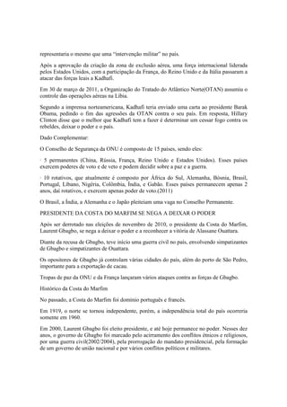 representaria o mesmo que uma “intervenção militar” no país.
Após a aprovação da criação da zona de exclusão aérea, uma força internacional liderada
pelos Estados Unidos, com a participação da França, do Reino Unido e da Itália passaram a
atacar das forças leais a Kadhafi.
Em 30 de março de 2011, a Organização do Tratado do Atlântico Norte(OTAN) assumiu o
controle das operações aéreas na Líbia.
Segundo a imprensa norteamericana, Kadhafi teria enviado uma carta ao presidente Barak
Obama, pedindo o fim das agressões da OTAN contra o seu país. Em resposta, Hillary
Clinton disse que o melhor que Kadhafi tem a fazer é determinar um cessar fogo contra os
rebeldes, deixar o poder e o país.
Dado Complementar:
O Conselho de Segurança da ONU é composto de 15 países, sendo eles:
· 5 permanentes (China, Rússia, França, Reino Unido e Estados Unidos). Esses países
exercem poderes de voto e de veto e podem decidir sobre a paz e a guerra.
· 10 rotativos, que atualmente é composto por África do Sul, Alemanha, Bósnia, Brasil,
Portugal, Líbano, Nigéria, Colômbia, Índia, e Gabão. Esses países permanecem apenas 2
anos, daí rotativos, e exercem apenas poder de voto.(2011)
O Brasil, a Índia, a Alemanha e o Japão pleiteiam uma vaga no Conselho Permanente.
PRESIDENTE DA COSTA DO MARFIM SE NEGA A DEIXAR O PODER
Após ser derrotado nas eleições de novembro de 2010, o presidente da Costa do Marfim,
Laurent Gbagbo, se nega a deixar o poder e a reconhecer a vitória de Alassane Ouattara.
Diante da recusa de Gbagbo, teve início uma guerra civil no país, envolvendo simpatizantes
de Gbagbo e simpatizantes de Ouattara.
Os opositores de Gbagbo já controlam várias cidades do país, além do porto de São Pedro,
importante para a exportação de cacau.
Tropas de paz da ONU e da França lançaram vários ataques contra as forças de Gbagbo.
Histórico da Costa do Marfim
No passado, a Costa do Marfim foi domínio português e francês.
Em 1919, o norte se tornou independente, porém, a independência total do país ocorreria
somente em 1960.
Em 2000, Laurent Gbagbo foi eleito presidente, e até hoje permanece no poder. Nesses dez
anos, o governo de Gbagbo foi marcado pelo acirramento dos conflitos étnicos e religiosos,
por uma guerra civil(2002/2004), pela prorrogação do mandato presidencial, pela formação
de um governo de união nacional e por vários conflitos políticos e militares.
 