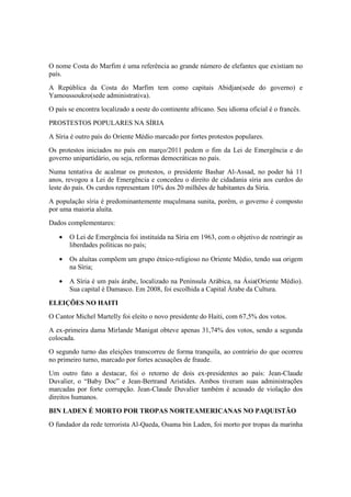 O nome Costa do Marfim é uma referência ao grande número de elefantes que existiam no
país.
A República da Costa do Marfim tem como capitais Abidjan(sede do governo) e
Yamoussoukro(sede administrativa).
O país se encontra localizado a oeste do continente africano. Seu idioma oficial é o francês.
PROSTESTOS POPULARES NA SÍRIA
A Síria é outro país do Oriente Médio marcado por fortes protestos populares.
Os protestos iniciados no país em março/2011 pedem o fim da Lei de Emergência e do
governo unipartidário, ou seja, reformas democráticas no país.
Numa tentativa de acalmar os protestos, o presidente Bashar Al-Assad, no poder há 11
anos, revogou a Lei de Emergência e concedeu o direito de cidadania síria aos curdos do
leste do país. Os curdos representam 10% dos 20 milhões de habitantes da Síria.
A população síria é predominantemente muçulmana sunita, porém, o governo é composto
por uma maioria aluíta.
Dados complementares:
• O Lei de Emergência foi instituída na Síria em 1963, com o objetivo de restringir as
liberdades políticas no país;
• Os aluítas compõem um grupo étnico-religioso no Oriente Médio, tendo sua origem
na Síria;
• A Síria é um país árabe, localizado na Península Arábica, na Ásia(Oriente Médio).
Sua capital é Damasco. Em 2008, foi escolhida a Capital Árabe da Cultura.
ELEIÇÕES NO HAITI
O Cantor Michel Martelly foi eleito o novo presidente do Haiti, com 67,5% dos votos.
A ex-primeira dama Mirlande Manigat obteve apenas 31,74% dos votos, sendo a segunda
colocada.
O segundo turno das eleições transcorreu de forma tranquila, ao contrário do que ocorreu
no primeiro turno, marcado por fortes acusações de fraude.
Um outro fato a destacar, foi o retorno de dois ex-presidentes ao país: Jean-Claude
Duvalier, o “Baby Doc” e Jean-Bertrand Aristides. Ambos tiveram suas administrações
marcadas por forte corrupção. Jean-Claude Duvalier também é acusado de violação dos
direitos humanos.
BIN LADEN É MORTO POR TROPAS NORTEAMERICANAS NO PAQUISTÃO
O fundador da rede terrorista Al-Qaeda, Osama bin Laden, foi morto por tropas da marinha
 