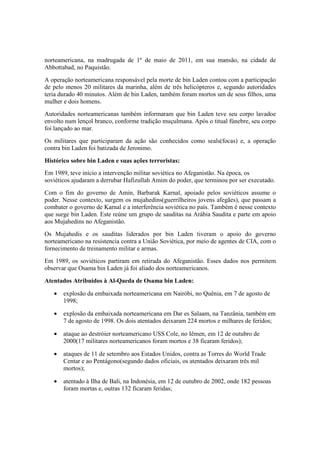 norteamericana, na madrugada de 1º de maio de 2011, em sua mansão, na cidade de
Abbottabad, no Paquistão.
A operação norteamericana responsável pela morte de bin Laden contou com a participação
de pelo menos 20 militares da marinha, além de três helicópteros e, segundo autoridades
teria durado 40 minutos. Além de bin Laden, também foram mortos um de seus filhos, uma
mulher e dois homens.
Autoridades norteamericanas também informaram que bin Laden teve seu corpo lavadoe
envolto num lençol branco, conforme tradição muçulmana. Após o titual fúnebre, seu corpo
foi lançado ao mar.
Os militares que participaram da ação são conhecidos como seals(focas) e, a operação
contra bin Laden foi batizada de Jeronimo.
Histórico sobre bin Laden e suas ações terroristas:
Em 1989, teve início a intervenção militar soviética no Afeganistão. Na época, os
soviéticos ajudaram a derrubar Hafizullah Amim do poder, que terminou por ser executado.
Com o fim do governo de Amin, Barbarak Karnal, apoiado pelos soviéticos assume o
poder. Nesse contexto, surgem os mujahedins(guerrilheiros jovens afegães), que passam a
combater o governo de Karnal e a interferência soviética no país. Também é nesse contexto
que surge bin Laden. Este reúne um grupo de sauditas na Arábia Saudita e parte em apoio
aos Mujahedins no Afeganistão.
Os Mujahedis e os sauditas liderados por bin Laden tiveram o apoio do governo
norteamericano na resistencia contra a União Soviética, por meio de agentes de CIA, com o
fornecimento de treinamento militar e armas.
Em 1989, os soviéticos partiram em retirada do Afeganistão. Esses dados nos permitem
observar que Osama bin Laden já foi aliado dos norteamericanos.
Atentados Atribuídos à Al-Qaeda de Osama bin Laden:
• explosão da embaixada norteamericana em Nairóbi, no Quênia, em 7 de agosto de
1998;
• explosão da embaixada norteamericana em Dar es Salaam, na Tanzânia, também em
7 de agosto de 1998. Os dois atentados deixaram 224 mortos e milhares de feridos;
• ataque ao destróier norteamericano USS Cole, no Iêmen, em 12 de outubro de
2000(17 militares norteamericanos foram mortos e 38 ficaram feridos);
• ataques de 11 de setembro aos Estados Unidos, contra as Torres do World Trade
Centar e ao Pentágono(segundo dados oficiais, os atentados deixaram três mil
mortos);
• atentado à Ilha de Bali, na Indonésia, em 12 de outubro de 2002, onde 182 pessoas
foram mortas e, outras 132 ficaram feridas;
 