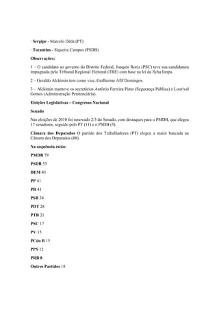 · Sergipe - Marcelo Déda (PT)
· Tocantins - Siqueira Campos (PSDB)
Observações:
1 – O candidato ao governo do Distrito Federal, Joaquin Roriz (PSC) teve sua candidatura
impugnada pelo Tribunal Regional Eleitoral (TRE) com base na lei da ficha limpa.
2 – Geraldo Alckimin tem como vice, Guilherme Afif Domingos.
3 – Alckimin manteve os secretários Antônio Ferreira Pinto (Segurança Pública) e Lourival
Gomes (Administração Penitenciária).
Eleições Legislativas – Congresso Nacional
Senado
Nas eleições de 2010 foi renovado 2/3 do Senado, com destaques para o PMDB, que elegeu
17 senadores, seguido pelo PT (11) e o PSDB (5).
Câmara dos Deputados O partido dos Trabalhadores (PT) elegeu a maior bancada na
Câmara dos Deputados (88).
Na sequência estão:
PMDB 79
PSDB 53
DEM 43
PP 41
PR 41
PSB 34
PDT 28
PTB 21
PSC 17
PV 15
PCdo B 15
PPS 12
PRB 8
Outros Partidos 18
 