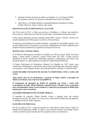 • atentado à Estação de Trem de Atosha, na Espanha, em 11 de março de 2004,
provocando a morte de 191 pessoas e, deixando mais de dois mil feridos;
• Além desses, a Al-Qaeda também é responsabilizada por atentados na Arábia
Saudita, Marrocos, Iraque, Tunísia, entre outros.
RECONCILIAÇÃO ENTRE HAMAS E AL-FATAH
Em 03 de maio de 2011, o Fatah, que governa a Cijordânia e, o Hamas, que controla a
Faixa de Gaza, ratificaram um acordo de reconciliação, contrariando interesses de Israel.
O dois grupos palestinos estavam separados desde 2007, quando o Hamas, vitorioso nas
eleições legislativas de 2006, passou a controlar a Faixa de Gaza.
O acordo de reconciliação foi assinado mediante a mediação de autoridades egípcias. Este
acordo também prevê a formação de um governo independente que ficará responsável por
preparar eleições presidenciais e legislativas num prazo de um ano.
Histórico Sobre Al-Fatah e Hamas
O Al-Fatah (A Reconquista em árabe) foi fundado em 1959, por Iasser Arafat. Por muito
tempo, o grupo pregou e praticou a guerra contra Israel. Em 1993, o grupo resolveu
abandonar as armas, optando por negociações pacíficas e diplomáticas com Israel, cujo
principal objetivo, é a aprovação para a criação do Estado Nacional Palestino.
O Hamas (Movimento de Resistência Islâmico) foi fundado em 1987, tendo como
característica fundamental o radicalismo contra Israel, manifestado por constantes ataques,
com foguetes e seres humanos bomba. Seu principal objetivo é destruir o Estado de Israel.
EGITO REABRE PASSAGEM DE RAFAH, NA FRONTEIRA COM A FAIXA DE
GAZA
Após quatro anos de seu fechamento, o governo do Egito reabriu a passagem de
Rafah, na fronteira com a Faixa de Gaza(20/05/11).
O fechamento da passagem de Rafah foi solicitado por Israel, e aceito pelo
ex-presidente do Egito, Hosni Mubarak. Segundo Israel, o Hamas usava a passagem
para contrabandear armas. Israel considera a reabertura da passagem de Rafah uma
ameaça para o povo israelense.
ELEIÇÕES PRESIDENCIAIS NO PERU (05/06/11)
O candidato de esquerda, Ollanta Humala, venceu o segundo turno das eleições
presidenciais no Peru. Ele obteve 51,1% dos votos, contra 48,8% obtidos por sua opositora,
a candidata de direita, Keiko Fugimori.
ELEIÇÕES EM PORTUGAL
Em 05 de junho de 2011, o líder da oposição de centro-direita, Pedro Passos Coelho, do
Partido Social Democrata (PSD), foi eleito o novo primeiro-ministro de Portugal. Passos
Coelho assumirá um país marcado por forte agitação social e crise financeira.
 