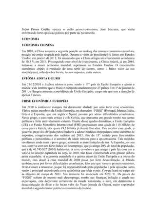 Pedro Passos Coelho venceu o então primeiro-ministro, José Sócrates, que vinha
enfrentando forte oposição política por parte do parlamento.
ECONOMIA
ECONOMIA CHINESA
Em 2010, a China assumiu a segunda posição no ranking das maiores economias mundiais,
posição até então ocupada pelo Japão. Durante a visita do presidente Hu Jintao aos Estados
Unidos, em janeiro de 2011, foi anunciado que a China atingiu um crescimento econômico
de 10,3 % em 2010. Prosseguindo esse nível de crescimento, a China poderá, já em 2014,
tornar-se a maior economia mundial, superando os Estados Unidos. O crescimento
econômico chinês é resultado de uma série de fatores, como o baixo valor da sua
moeda(yuan), mão-de-obra barata, baixos impostos, entre outros.
ESTÔNIA ADOTA O EURO
Em 31/12/2010 a Estônia adotou o euro, sendo o 17° país da União Européia a adotar a
moeda. Vale lembrar que o bloco é composto atualmente por 27 países. Em 1º de janeiro de
2011, a Hungria assumiu a presidência da União Européia, cargo este que tem a duração de
apenas 6 meses.
CRISE ECONÔMICA EUROPÉIA
Em 2010 o continente europeu foi duramente abalado por uma forte crise econômica.
Vários países membros da União Européia, os chamados “PIIGS” (Portugal, Irlanda, Itália,
Grécia e Espanha, que em inglês é Spain) passam por sérias dificuldades econômicas.
Nesse grupo, o caso mais crítico é o da Grécia, que apresenta um grande rombo nas contas
públicas e forte endividamento externo. Diante desse quadro dramático, a União Européia
(UE) e o Fundo Monetário Internacional (FMI) propuseram uma ajuda de 110 bilhões de
euros para a Grécia, dos quais 19,5 bilhões já foram liberados. Para receber essa ajuda, o
governo grego foi obrigado pelos credores a adotar medidas impopulares como aumento de
impostos, congelamento dos salários até 2013, fim do 13° salário para funcionários
públicos e pensionistas e o aumento da idade mínima para a aposentadoria. Tais medidas
revoltaram ainda mais o povo grego, acirrando as manifestações de rua. A Espanha, por sua
vez, convive com um forte índice de desemprego, que já atinge 20% do total da população,
que é de 46.745.807 (2010) habitantes. A crise econômica que atinge o país fez com que a
vitória da seleção espanhola na copa de 2010, não fosse comemorada com grande euforia
pelos espanhóis. A economia espanhola é a quinta maior da União Européia e a oitava do
mundo, mas desde a crise mundial de 2008 passa por forte desaceleração. A Irlanda
também passa por fortes dificuldades econômicas, fato este que levou o primeiro-ministro,
Brian Cowen a renunciar, já que foi responsabilizado pela população e pela oposição como
sendo o principal culpado pela crise econômica que afeta o país. Cowen ficará no cargo até
as eleições de março de 2011. Sua renúncia foi anunciada em 22/01/11. Os países do
“PIIGS” sofrem do mesmo mal: desemprego, rombo nas finanças, inflação e queda nas
exportações, esta decorrente certamente da moeda valorizada, o euro, em detrimento à
desvalorização do dólar e do baixo valor do Yuan (moeda da China), maior exportador
mundial e segunda maior potência econômica do mundo.
 