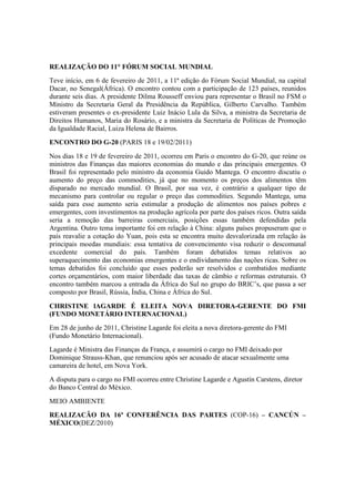 REALIZAÇÃO DO 11° FÓRUM SOCIAL MUNDIAL
Teve início, em 6 de fevereiro de 2011, a 11ª edição do Fórum Social Mundial, na capital
Dacar, no Senegal(África). O encontro contou com a participação de 123 países, reunidos
durante seis dias. A presidente Dilma Rousseff enviou para representar o Brasil no FSM o
Ministro da Secretaria Geral da Presidência da República, Gilberto Carvalho. Também
estiveram presentes o ex-presidente Luiz Inácio Lula da Silva, a ministra da Secretaria de
Direitos Humanos, Maria do Rosário, e a ministra da Secretaria de Políticas de Promoção
da Igualdade Racial, Luiza Helena de Bairros.
ENCONTRO DO G-20 (PARIS 18 e 19/02/2011)
Nos dias 18 e 19 de fevereiro de 2011, ocorreu em Paris o encontro do G-20, que reúne os
ministros das Finanças das maiores economias do mundo e das principais emergentes. O
Brasil foi representado pelo ministro da economia Guido Mantega. O encontro discutiu o
aumento do preço das commodities, já que no momento os preços dos alimentos têm
disparado no mercado mundial. O Brasil, por sua vez, é contrário a qualquer tipo de
mecanismo para controlar ou regular o preço das commodities. Segundo Mantega, uma
saída para esse aumento seria estimular a produção de alimentos nos países pobres e
emergentes, com investimentos na produção agrícola por parte dos países ricos. Outra saída
seria a remoção das barreiras comerciais, posições essas também defendidas pela
Argentina. Outro tema importante foi em relação à China: alguns países propuseram que o
país reavalie a cotação do Yuan, pois esta se encontra muito desvalorizada em relação às
principais moedas mundiais: essa tentativa de convencimento visa reduzir o descomunal
excedente comercial do país. Também foram debatidos temas relativos ao
superaquecimento das economias emergentes e o endividamento das nações ricas. Sobre os
temas debatidos foi concluído que esses poderão ser resolvidos e combatidos mediante
cortes orçamentários, com maior liberdade das taxas de câmbio e reformas estruturais. O
encontro também marcou a entrada da África do Sul no grupo do BRIC’s, que passa a ser
composto por Brasil, Rússia, Índia, China e África do Sul.
CHRISTINE lAGARDE É ELEITA NOVA DIRETORA-GERENTE DO FMI
(FUNDO MONETÁRIO INTERNACIONAL)
Em 28 de junho de 2011, Christine Lagarde foi eleita a nova diretora-gerente do FMI
(Fundo Monetário Internacional).
Lagarde é Ministra das Finanças da França, e assumirá o cargo no FMI deixado por
Dominique Strauss-Khan, que renunciou após ser acusado de atacar sexualmente uma
camareira de hotel, em Nova York.
A disputa para o cargo no FMI ocorreu entre Christine Lagarde e Agustín Carstens, diretor
do Banco Central do México.
MEIO AMBIENTE
REALIZACÃO DA 16ª CONFERÊNCIA DAS PARTES (COP-16) – CANCÚN –
MÉXICO(DEZ/2010)
 