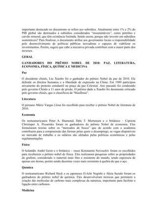 importante destacado no documento se refere aos subsídios. Atualmente entre 1% e 2% do
PIB global são destinados à subsídios considerados “insustentáveis”, como petróleo e
carvão mineral, que têm existência limitada. Sendo assim, porque não investir em subsídios
sustentáveis? Para finalizar, o documento atribui aos governantes locais a responsabilidade
pelo desenvolvimento de políticas públicas inovadoras e capazes de viabilizar os
investimentos. Porém, sugere que cabe a iniciativa privada contribuir com a maior parte dos
recursos.
GERAL
GANHADORES DO PRÊMIO NOBEL DE 2010: PAZ, LITERATURA,
ECONOMIA, FÍSICA, QUÍMICA E MEDICINA
Paz
O dissidente chinês, Liu Xiaobo foi o ganhador do prêmio Nobel da paz de 2010. Ele
defende os direitos humanos e a liberdade de expressão na China. Em 1989 participou
ativamente do protesto estudantil na praça da paz Celestial. Ano passado foi condenado
pelo governo Chinês a 11 anos de prisão. O prêmio dado a Xiaobo foi duramente criticado
pelo governo chinês, que o classificou de “blasfêmia”.
Literatura
O peruano Mário Vargas Llosa foi escolhido para receber o prêmio Nobel de literatura de
2010.
Economia
Os norteamericanos Peter A. Diamond, Dale T. Mortensen e o britânico – Cipriota
Christoper A. Pissarides foram os ganhadores do prêmio Nobel de economia. Eles
formularam teorias sobre os “mercados de busca” que de acordo com a academia
contribuem para a compreensão das formas pelas quais o desemprego, as vagas disponíveis
no mercado de trabalho e os salários são afetados pelas políticas econômicas e pelas
regulamentações.
Física
O holandês André Geim e o britânico – russo Konstantin Novoselov foram os escolhidos
para receberem o prêmio nobel de física. Eles realizaram pesquisas sobre as propriedades
do grafeno, considerado o material mais fino e resistente do mundo, tendo espessura de
apenas um átomo, porém sendo duzentas vezes mais resistente à quebra do que o aço.
Química
O norteameticano Richard Heck e os japoneses Ei-Ichi Negishi e Akira Suzuki foram os
ganhadores do prêmio nobel de química. Eles desenvolveram técnicas que permitem a
criação das moléculas de carbono mais complexas da natureza, importante para facilitar a
ligação entre carbonos.
Medicina
 
