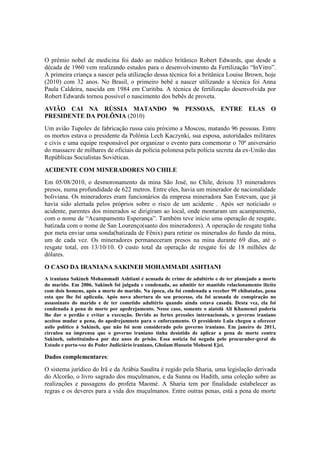 O prêmio nobel de medicina foi dado ao médico britânico Robert Edwards, que desde a
década de 1960 vem realizando estudos para o desenvolvimento da Fertilização “InVitro”.
A primeira criança a nascer pela utilização dessa técnica foi a britânica Louise Brown, hoje
(2010) com 32 anos. No Brasil, o primeiro bebê a nascer utilizando a técnica foi Anna
Paula Caldeira, nascida em 1984 em Curitiba. A técnica de fertilização desenvolvida por
Robert Edwards tornou possível o nascimento dos bebês de proveta.
AVIÃO CAI NA RÚSSIA MATANDO 96 PESSOAS, ENTRE ELAS O
PRESIDENTE DA POLÕNIA (2010)
Um avião Tupolev de fabricação russa caiu próximo a Moscou, matando 96 pessoas. Entre
os mortos estava o presidente da Polônia Lech Kaczynki, sua esposa, autoridades militares
e civis e uma equipe responsável por organizar o evento para comemorar o 70º aniversário
do massacre de milhares de oficiais da polícia polonesa pela polícia secreta da ex-União das
Repúblicas Socialistas Soviéticas.
ACIDENTE COM MINERADORES NO CHILE
Em 05/08/2010, o desmoronamento da mina São José, no Chile, deixou 33 mineradores
presos, numa profundidade de 622 metros. Entre eles, havia um minerador de nacionalidade
boliviana. Os mineradores eram funcionários da empresa mineradora San Estevam, que já
havia sido alertada pelos próprios sobre o risco de um acidente . Após ser noticiado o
acidente, parentes dos minerados se dirigiram ao local, onde montaram um acampamento,
com o nome de “Acampamento Esperança”. Também teve início uma operação de resgate,
batizada com o nome de San Lourenço(santo dos mineradores). A operação de resgate tinha
por meta enviar uma sonda(batizada de Fênix) para retirar os minerados do fundo da mina,
um de cada vez. Os mineradores permaneceram presos na mina durante 69 dias, até o
resgate total, em 13/10/10. O custo total da operação de resgate foi de 18 milhões de
dólares.
O CASO DA IRANIANA SAKINEH MOHAMMADI ASHTIANI
A iraniana Sakineh Mohammadi Ashtiani é acusada de crime de adultério e de ter planejado a morte
do marido. Em 2006, Sakineh foi julgada e condenada, ao admitir ter mantido relacionamento ilícito
com dois homens, após a morte do marido. Na época, ela foi condenada a receber 99 chibatadas, pena
esta que lhe foi aplicada. Após nova abertura do seu processo, ela foi acusada de conspiração no
assassinato do marido e de ter cometido adultério quando ainda estava casada. Desta vez, ela foi
condenada à pena de morte por apedrejamento. Nesse caso, somente o aiatolá Ali Khamenei poderia
lhe dar o perdão e evitar a execução. Devido as fortes pressões internacionais, o governo iraniano
aceitou mudar a pena, do apedrejamneto para o enforcamento. O presidente Lula chegou a oferecer
asilo político à Sakineh, que não foi nem considerado pelo governo iraniano. Em janeiro de 2011,
circulou na imprensa que o governo iraniano tinha desistido de aplicar a pena de morte contra
Sakineh, substituindo-a por dez anos de prisão. Essa notícia foi negada pelo procurador-geral do
Estado e porta-voz do Poder Judiciário iraniano, Gholam Hussein Mohseni Ejei.
Dados complementares:
O sistema jurídico do Irã e da Arábia Saudita é regido pela Sharia, uma legislação derivada
do Alcorão, o livro sagrado dos muçulmanos, e da Sunna ou Hadith, uma coleção sobre as
realizações e passagens do profeta Maomé. A Sharia tem por finalidade estabelecer as
regras e os deveres para a vida dos muçulmanos. Entre outras penas, está a pena de morte
 