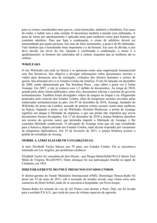para os crimes considerados mais graves, como homicídio, adultério e blasfêmia. Em casos
de roubo, o ladrão tem a mão cortada. O alcoolismo também é punido com chibatadas. A
pena de morte por apedrejamento é aplicada tanto para mulheres como para homens que
cometam adultério. Para que haja a condenação, o crime de adultério deverá ser
testemunhado por quatro pessoas. Em caso de falso testemunho, a pena é de 80 chibatadas.
Vale lembrar que o testemunho mais importante é o do homem. Em caso de dúvida, o juiz
deve decidir em favor do réu. Quando é confirmada a condenação, a morte é o
apedrejamento: os homens são enterrados até a cintura, enquanto que as mulheres até os
ombros.
WIKILEAKS
O site Wikileaks tem sede na Suécia e se apresenta como uma organização transnacional
sem fins lucrativos. Seu objetivo é divulgar informações sobre documentos secretos e
vídeos para denunciar atos de corrupção, violações dos direitos humanos e crimes de
guerra. Seu principal alvo é os Estados Unidos da América. O site foi lançado em dezembro
de 2006, sendo administrado por The Sunshine Press , cujo editor e porta voz é Julian
Assange. Em 2007, o site já contava com 1,2 milhão de documentos. Ao longo de 2010,
grande parte deles foram publicados, entre eles, documentos oficiais e secretos do governo
norteamericano. Também foram divulgados vídeos de ataques no Iraque e no Afeganistão
praticados pelo exército dos Estados Unidos, além de telegramas secretos enviados pelas
embaixadas norteamericanas ao páis. Em 07 de dezembro de 2010, Assange, fundador do
Wikileaks foi preso em Londres, acusado de praticar crimes sexuais contra duas mulheres
na Suécia. Segundo o porta voz do Wikileaks, Kristinn Hrafnsson, a prisão de Assange
significa um ataque à liberdade de imprensa, e que sua prisão não impediria que novos
documentos fossem divulgados. Em 17 de dezembro de 2010 a Justiça britânica derrubou
um recurso do governo sueco que pretendia impedir a libertação de Assange, e lhe
concedeu liberdade condicional.. O advogado de Assange teme que ele seja extraditado
para a Suécia e, depois enviado aos Estados Unidos, onde deverá responder por vazamento
de telegramas diplomáticos. Em 25 de fevereiro de 2011, a justiça britânica aceitou o
pedido de extradição de Assang.
MORRE A ATRIZ ELIZABETH TAYLOR(23/03/11)
A atriz Elizabeth Taylor faleceu aos 79 anos, nos Estados Unidos. Ela se encontrava
internada em Los Angeles, por problemas cardiácos.
Elizabeth Taylor foi vencedora de dois Oscars - por Disque Butterfield(1961) E Quem Tem
Medo de Virginia Woolf(1967). Outro destaque foi sua participação triunfal no papel de
Cleópatra, em 1963.
DIRETOR-GERENTE DO FMI É PRESO NOS ESTADOS UNIDOS
O diretor-gerente do Fundo Monetário Internacional (FMI), Dominique Strauss-Kahn foi
preso em 15 de maio de 2011, sob a acusação de assédio sexual, cuja vítima seria uma
camareira do Hotel Sofitel, onde ele se encontrava hospedado, em Nova Iorque.
Strauss-Kahn foi retirado do voo da Air France com destino a Paris. Dali, ele foi levado
para a unidade P.S.A.S., que cuida de casos de vítimas especiais de agressão.
 