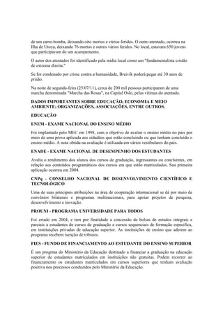 de um carro-bomba, deixando oito mortos e vários feridos. O outro atentado, ocorreu na
Ilha de Utoya, deixando 76 mortos e outros vários feridos. No local, estavam 650 jovens
que participavam de um acampamento.
O autor dos atentados foi identificado pela mídia local como um "fundamentalista cristão
de extrema direita."
Se for condenado por crime contra a humanidade, Breivik poderá pegar até 30 anos de
prisão.
Na noite de segunda-feira (25/07/11), cerca de 200 mil pessoas participaram de uma
marcha denominada "Marcha das Rosas", na Capital Oslo, pelas vítimas do atentado.
DADOS IMPORTANTES SOBRE EDUCAÇÃO, ECONOMIA E MEIO
AMBIENTE; ORGANIZAÇÕES, ASSOCIAÇÕES, ENTRE OUTROS.
EDUCAÇÃO
ENEM - EXAME NACIONAL DO ENSINO MÉDIO
Foi implantado pelo MEC em 1998, com o objetivo de avaliar o ensino médio no país por
meio de uma prova aplicada aos cidadãos que estão concluindo ou que tenham concluído o
ensino médio. A nota obtida na avaliação é utilizada em vários vestibulares do país.
ENADE - EXAME NACIONAL DE DESEMPENHO DOS ESTUDANTES
Avalia o rendimento dos alunos dos cursos de graduação, ingressantes ou concluintes, em
relação aos conteúdos programáticos dos cursos em que estão matriculados. Sua primeira
aplicação ocorreu em 2004.
CNPq - CONSELHO NACIONAL DE DESENVOLVIMENTO CIENTÍFICO E
TECNOLÓGICO
Uma de suas principais atribuições na área de cooperação internacional se dá por meio de
convênios bilaterais e programas multinacionais, para apoiar projetos de pesquisa,
desenvolvimento e inovação.
PROUNI - PROGRAMA UNIVERSIDADE PARA TODOS
Foi criado em 2004, e tem por finalidade a concessão de bolsas de estudos integrais e
parciais a estudantes de cursos de graduação e cursos sequenciais de formação específica,
em instituições privadas de educação superior. As instituições de ensino que aderem ao
programa recebem isenção de tributos.
FIES - FUNDO DE FINANCIAMENTO AO ESTUDANTE DO ENSINO SUPERIOR
É um progrma do Ministério da Educação destinado a financiar a graduação na educação
superior de estudantes matriculados em instituições não gratuitas. Podem recorrer ao
financiamento os estudantes matriculados em cursos superiores que tenham avaliação
positiva nos processos conduzidos pelo Ministério da Educação.
 