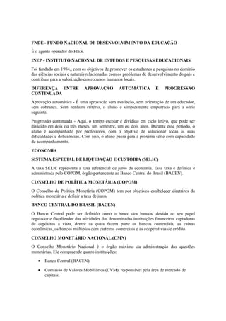 FNDE - FUNDO NACIONAL DE DESENVOLVIMENTO DA EDUCAÇÃO
É o agente operador do FIES.
INEP - INSTITUTO NACIONAL DE ESTUDOS E PESQUISAS EDUCACIONAIS
Foi fundado em 1984,, com os objetivos de promover os estudantes e pesquisas no domínio
das ciências sociais e naturais relacionadas com os problemas de desenvolvimento do país e
contribuir para a valorização dos recursos humanos locais.
DIFERENÇA ENTRE APROVAÇÃO AUTOMÁTICA E PROGRESSÃO
CONTINUADA
Aprovação automática - É uma aprovação sem avaliação, sem orientação de um educador,
sem cobrança. Sem nenhum critério, o aluno é simplesmente empurrado para a série
seguinte.
Progressão continuada - Aqui, o tempo escolar é dividido em ciclo letivo, que pode ser
dividido em dois ou três meses, um semestre, um ou dois anos. Durante esse período, o
aluno é acompanhado por professores, com o objetivo de solucionar todas as suas
dificuldades e deficiências. Com isso, o aluno passa para a próxima série com capacidade
de acompanhamento.
ECONOMIA
SISTEMA ESPECIAL DE LIQUIDAÇÃO E CUSTÓDIA (SELIC)
A taxa SELIC representa a taxa referencial de juros da economia. Essa taxa é definida e
administrada pelo COPOM, órgão pertencente ao Banco Central do Brasil (BACEN).
CONSELHO DE POLÍTICA MONETÁRIA (COPOM)
O Conselho de Política Monetária (COPOM) tem por objetivos estabelecer diretrizes da
política monetária e definir a taxa de juros.
BANCO CENTRAL DO BRASIL (BACEN)
O Banco Central pode ser definido como o banco dos bancos, devido ao seu papel
regulador e fiscalizador das atividades das denominadas instituições financeiras captadoras
de depósitos a vista, dentre as quais fazem parte os bancos comerciais, as caixas
econômicas, os bancos múltiplos com carteiras comerciais e as cooperativas de crédito.
CONSELHO MONETÁRIO NACIONAL (CMN)
O Conselho Monetário Nacional é o órgão máximo da administração das questões
monetárias. Ele compreende quatro instituições:
• Banco Central (BACEN);
• Comissão de Valores Mobiliários (CVM), responsável pela área de mercado de
capitais;
 
