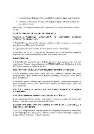 • Superintendência de Seguros Privados (SUSEP), responsável pela área securitária;
• Secretaria de Previdência Privada (SPP), responsável pelas entidades fechadas de
previdência privada.
Observação: Esse conjunto como um todo é denominado de Sistema Financeiro Nacional
(SFN).
ALGUMAS BOLSAS DE VALORES DESTACADAS:
NASDAQ ( NATIONAL ASSOCIATION OF SECURITIES DEALERS
AUTOMATED QUOTATION)
A NASDAQ foi a primeira bolsa eletrônica criada no mundo, composta por empresas de
tecnologia, como Microsoft, Cisco e Intel.
As negociações das ações são feitas por meio de uma rede de computadores.
O Dow Jones por sua vez, é composto por 30 empresas americanas blue chips, sendo elas
empresas tradicionais como a General Motors, Macdonalds, entre outras.
INDICE MERVAL
O Indice Merval é o principal indice da Bolsa de Valores da Argentina, sendo o 3º mais
importante da América Latina, atrás apenas da BM&FBOVESPA em São Paulo, e da Bolsa
de Valores Mexicana, na Cidade do México.
BM&FBOVESPA (BOLSA DE VALORES, MERCADORIAS E FUTUROS)
A Bolsa de Valores, Mercadorias e Futuros (BM&FBOVESPA) foi criado em 2008, com a
integração entre a Bolsa de Mercadorias & Futuros (BM&F) e a Bolsa de Valores de São
Paulo (BOVESPA).
A nova Bolsa passou a oferecer negociação em ações, títulos e contratos referenciados em
ativos financeiros, índices, taxas, mercadorias e moedas nas modalidades a vista e de
liquidação futura.
ÓRGÃOS E PROGRAMAS RELACIONADOS À ORGANIZAÇÃO DAS NAÇÕES
UNIDAS (ONU)
UNICEF (FUNDO DAS NAÇÕES UNIDAS PARA A INFÂNCIA)
É uma agência das Nações Unidas , cujo objetivo é promover a defesa dos direitos das
crianças e contribuir para o seu pleno desenvolvimento.
UNESCO (ORGANIZAÇÃO DAS NAÇÕES UNIDAS PARA A EDUCAÇÃO, A
CIÊNCIA E A CULTURA)
A UNESCO tem por objetivo contribuir para a paz e segurança internacional, promovendo
a colaboração por meio da educação, ciência e cultura universal, buscando o respeito, a
justiça, o Estado de Direito e os direitos humanos.
 