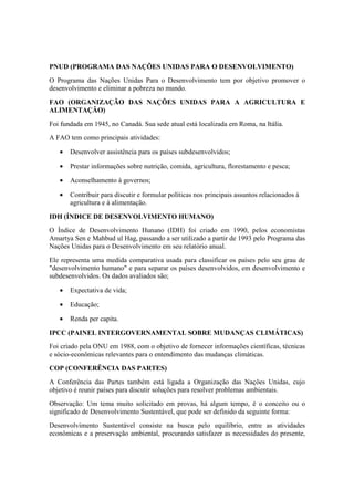 PNUD (PROGRAMA DAS NAÇÕES UNIDAS PARA O DESENVOLVIMENTO)
O Programa das Nações Unidas Para o Desenvolvimento tem por objetivo promover o
desenvolvimento e eliminar a pobreza no mundo.
FAO (ORGANIZAÇÃO DAS NAÇÕES UNIDAS PARA A AGRICULTURA E
ALIMENTAÇÃO)
Foi fundada em 1945, no Canadá. Sua sede atual está localizada em Roma, na Itália.
A FAO tem como principais atividades:
• Desenvolver assistência para os países subdesenvolvidos;
• Prestar informações sobre nutrição, comida, agricultura, florestamento e pesca;
• Aconselhamento à governos;
• Contribuir para discutir e formular políticas nos principais assuntos relacionados à
agricultura e à alimentação.
IDH (ÍNDICE DE DESENVOLVIMENTO HUMANO)
O Índice de Desenvolvimento Hunano (IDH) foi criado em 1990, pelos economistas
Amartya Sen e Mahbud ul Hag, passando a ser utilizado a partir de 1993 pelo Programa das
Nações Unidas para o Desenvolvimento em seu relatório anual.
Ele representa uma medida comparativa usada para classificar os países pelo seu grau de
"desenvolvimento humano" e para separar os países desenvolvidos, em desenvolvimento e
subdesenvolvidos. Os dados avaliados são;
• Expectativa de vida;
• Educação;
• Renda per capita.
IPCC (PAINEL INTERGOVERNAMENTAL SOBRE MUDANÇAS CLIMÁTICAS)
Foi criado pela ONU em 1988, com o objetivo de fornecer informações científicas, técnicas
e sócio-econômicas relevantes para o entendimento das mudanças climáticas.
COP (CONFERÊNCIA DAS PARTES)
A Conferência das Partes também está ligada a Organização das Nações Unidas, cujo
objetivo é reunir países para discutir soluções para resolver problemas ambientais.
Observação: Um tema muito solicitado em provas, há algum tempo, é o conceito ou o
significado de Desenvolvimento Sustentável, que pode ser definido da seguinte forma:
Desenvolvimento Sustentável consiste na busca pelo equilíbrio, entre as atividades
econômicas e a preservação ambiental, procurando satisfazer as necessidades do presente,
 