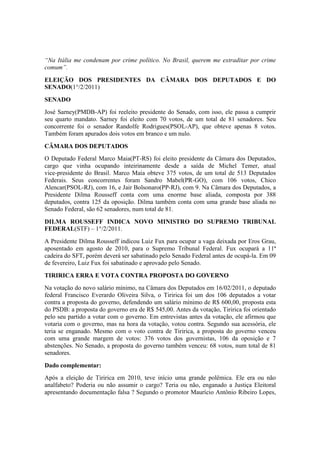 “Na Itália me condenam por crime político. No Brasil, querem me extraditar por crime
comum”.
ELEIÇÃO DOS PRESIDENTES DA CÂMARA DOS DEPUTADOS E DO
SENADO(1°/2/2011)
SENADO
José Sarney(PMDB-AP) foi reeleito presidente do Senado, com isso, ele passa a cumprir
seu quarto mandato. Sarney foi eleito com 70 votos, de um total de 81 senadores. Seu
concorrente foi o senador Randolfe Rodrigues(PSOL-AP), que obteve apenas 8 votos.
Também foram apurados dois votos em branco e um nulo.
CÂMARA DOS DEPUTADOS
O Deputado Federal Marco Maia(PT-RS) foi eleito presidente da Câmara dos Deputados,
cargo que vinha ocupando inteirinamente desde a saída de Michel Temer, atual
vice-presidente do Brasil. Marco Maia obteve 375 votos, de um total de 513 Deputados
Federais. Seus concorrentes foram Sandro Mabel(PR-GO), com 106 votos, Chico
Alencar(PSOL-RJ), com 16, e Jair Bolsonaro(PP-RJ), com 9. Na Câmara dos Deputados, a
Presidente Dilma Rousseff conta com uma enorme base aliada, composta por 388
deputados, contra 125 da oposição. Dilma também conta com uma grande base aliada no
Senado Federal, são 62 senadores, num total de 81.
DILMA ROUSSEFF INDICA NOVO MINISTRO DO SUPREMO TRIBUNAL
FEDERAL(STF) – 1°/2/2011.
A Presidente Dilma Rousseff indicou Luiz Fux para ocupar a vaga deixada por Eros Grau,
aposentado em agosto de 2010, para o Supremo Tribunal Federal. Fux ocupará a 11ª
cadeira do SFT, porém deverá ser sabatinado pelo Senado Federal antes de ocupá-la. Em 09
de fevereiro, Luiz Fux foi sabatinado e aprovado pelo Senado.
TIRIRICA ERRA E VOTA CONTRA PROPOSTA DO GOVERNO
Na votação do novo salário mínimo, na Câmara dos Deputados em 16/02/2011, o deputado
federal Francisco Everardo Oliveira Silva, o Tiririca foi um dos 106 deputados a votar
contra a proposta do governo, defendendo um salário mínimo de R$ 600,00, proposta esta
do PSDB: a proposta do governo era de R$ 545,00. Antes da votação, Tiririca foi orientado
pelo seu partido a votar com o governo. Em entrevistas antes da votação, ele afirmou que
votaria com o governo, mas na hora da votação, votou contra. Segundo sua acessória, ele
teria se enganado. Mesmo com o voto contra de Tiririca, a proposta do governo venceu
com uma grande margem de votos: 376 votos dos governistas, 106 da oposição e 7
abstenções. No Senado, a proposta do governo também venceu: 68 votos, num total de 81
senadores.
Dado complementar:
Após a eleição de Tiririca em 2010, teve início uma grande polêmica. Ele era ou não
analfabeto? Poderia ou não assumir o cargo? Teria ou não, enganado a Justiça Eleitoral
apresentando documentação falsa ? Segundo o promotor Maurício Antônio Ribeiro Lopes,
 