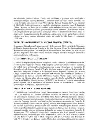 do Ministério Público Eleitoral, Tiririca era analfabeto e, portanto, teria falsificado a
declaração entregue à Justiça Eleitoral. O promotor tentou de várias formas impedir a sua
posse. Por outro lado, segundo o juiz Aloísio Sérgio Rezende Silveira, da 1ª Zona Eleitoral
de São Paulo, Tiririca apresentava as condições mínimas para assumir o cargo de Deputado
Federal. Segundo ele, basta que o candidato tenha noções rudimentares de leitura e escrita
para poder se candidatar e assumir qualquer cargo eletivo no Brasil. Diz a sentença do juiz:
“A Justiça Eleitoral tem considerado inelegíveis apenas os analfabetos absolutos, e não os
funcionais”. Independentemente dos pareceres acima, uma coisa é certa: hoje podemos
afirmar, sem erro, quantos abestados temos no estado de São Paulo – exatamente
1.353.766-.
DILMA CRIA O MINISTÉRIO DA MICRO E PEQUENA EMPRESA
A presidente Dilma Rousseff, anunciou em 21 de fevereiro de 2011, a criação do Ministério
da Micro e Pequena Empresa. O anúncio foi feito durante o Fórum dos Governadores do
Nordeste em Aracaju(SE). Com a criação do novo ministério, este passa a ser o 38° do seu
governo. Segundo a presidente, o novo ministério terá por finalidade principal, estimular o
empreendedorismo no Nordeste.
O FUTURO DO BRASIL AMEAÇADO
O Partido da República (PR) indicou o deputado federal Francisco Everardo Oliveira Silva,
o Tiririca para integrar a Comissão de Educação e Cultura da Câmara. Segundo o partido,
ele poderá trazer contribuições significativas para a área cultural por ser humorista. O
deputado federal Gladson Cameli (PP-AC) foi eleito o novo presidente da Comissão da
Amazônia, Integração Nacional e de Desenvolvimento Regional. Segundo ele, o novo
Código Florestal será um dos temas discutidos na Comissão. Vale lembrar que o deputado é
representante da bancada ruralista. Deputados federais “fichas sujas” farão parte da
Comissão da Câmara sobre reforma política, entre eles Paulo Maluf(PP-SP), Valdemar
Costa Neto(PR-SP) e Eduardo Azeredo(PSDB-MG). No Senado, a Comissão sobre reforma
política contará com a participação de Fernando Collor de Mello(PTB-AL). Esses são
apenas alguns exemplares.... Tem muito mais!
VISITA DE BARACK OBAMA AO BRASIL
O Presidente dos Estados Unidos, Barack Obama esteve em visita ao Brasil, entre os dias
19 e 21 de março de 2011. Obama concentrou sua visita em Brasília e no Rio de Janeiro.
Em conversações mantidas com a presidente Dilma Roussef, Obama manifestou interesse
em ampliar parcerias comerciais com o Brasil, principalmente nos setores de infraestrutura
e energia. Quanto a pretensão brasileira em obter um assento permanente no Conselho de
Segurança da ONU, Obama disse ter “apreço”, em relação a essa pretensão. Dilma Roussef,
por sua vez, questionou o protecionismo e os subsídios praticados pelos Estados Unidos
contra os produtos brasileiros, como a soja, o algodão, o etanol, o suco de laranja e o aço. A
presidente também reforçou o interesse do Brasil a um assento permanente no Conselho de
Segurança da ONU, enfocando a importância conquistada pelo Brasil no cenário mundial,
importância essa, confirmada pela visita de Obama ao Brasil. Em 2010, o Brasil exportou
um total de US$ 19,3 bi para os EUA e importou US$ 27 bi, somando uma diferença de
US$ 7,7 bi favorável aos Estados Unidos. Outro dado importante, diz respeito ao número
 