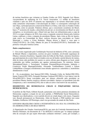 de turistas brasileiros que visitaram os Estados Unidos em 2010. Segundo Luiz Moura,
vice-presidente de marketing da U.S. Travel Association, 1,1 milhão de brasileiros
visitaram o país em 2010. O aumento nas importações e no turismo observados acima,
estão certamente relacionados à desvalorização do dólar e a consequente valorização do
real. Hoje, o principal parceiro comercial do Brasil é a China, e não mais os Estados Unidos
e o Japão, como no passado. Podemos afirmar, que o crescimento econômico do Brasil,
hoje a 7ª economia do mundo, a descoberta do pré-sal, os investimentos do Brasil no setor
energético, os investimentos que o Brasil terá que fazer em infraestrutura para a copa de
2014 e os jogos olímpicos de 2016, bem como a expansão comercial chinesa pela América
Latina, explicam a visita e simpatia do presidente Obama. Após visita ao Rio de Janeiro,
onde esteve na Comunidade de Deus, realizou discurso para convidados no Teatro
Municipal e visitou o Cristo Redentor, Obama deixou o Brasil e voou para o
Chile(21/03/2011). Do Chile, Obama foi para El Savador(22/03/2011), finalizando sua
primeira visita pela América Latina.
Dados complementares:
I – Em evento organizado pela Confederação Nacional da Indústria (CNI), com a presença
de Barack Obama e empresários, ocorreu um grave incidente, envolvendo seguranças de
Obama e ministros brasileiros. Segundo relato da Folha de São Paulo, ministros brasileiros
que participariam do evento foram revistados com uso de bastão e portal detector de metais,
além de terem sido proibidos de usarem os carros oficiais para chegarem ao local, sendo
conduzidos por ônibus escoltados por agentes norteamericanos. Os ministros Aloísio
Mercadante(Ciência e Tecnologia), Fernando Pimentel(Desenvolvimento, Indústria e
Comércio), Guido Mantega(Fazenda), Alexandre Tombini(Banco Central) e Edison
Lobão(Minas e Energia) consideraram essas atitudes agressivas e autoritária e, insatisfeitos
abandonaram o local.
II – Os ex-presidentes José Sarney(1985/1990), Fernando Collor de Mello(1990/1992),
Itamar Franco(1992/1995), Fernando Henrique Cardoso(1995/2003) e Luís Inácio Lula da
Silva(2003/2011) foram convidados para um almoço oferecido pela presidente ao
presidente Obama, família, comitiva e demais convidados. Apenas o ex-presidente Lula não
compareceu, e até o momento(22/03), não se sabe ao certo o real motivo de sua ausência.
DISSIDENTES DO DEMOCRATAS CRIAM O PSD(PARTIDO SOCIAL
DEMOCRÁTICO)
O prefeito de São Paulo, Gilberto Kassab, juntamente com outros pretensos dissidentes do
Democratas cogitam a criação de um novo partido, o PSD(Partido Social Democrático).
Segundo seus idealizadores, o novo partido deverá ser criado daqui a três meses. Enquanto
isso, Kassab permanecerá no Democratas. Além de Kassab, o PSD também tem como
fundador, Guilherme Afif Domingos, atual vice-governador do estado de São Paulo.
GOVERNO BRASILEIRO CRITICA INTERFERÊNCIA DA OEA NA CONSTRUÇÃO
DA HIDROELÉTRICA DE BELO MONTE
A Organização dos Estados Americanos(OEA), por meio da Comissão Interamericana de
Direitos Humanos, em documento de 1º de abril(2011) solicitou que “se impeça qualquer
obra de execução até que sejam observadas condições mínimas”, como, por exemplo, a
 