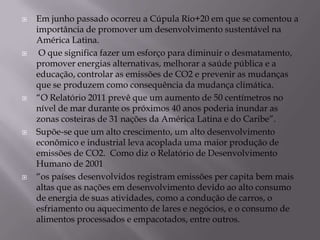    Em junho passado ocorreu a Cúpula Rio+20 em que se comentou a
    importância de promover um desenvolvimento sustentável na
    América Latina.
    O que significa fazer um esforço para diminuir o desmatamento,
    promover energias alternativas, melhorar a saúde pública e a
    educação, controlar as emissões de CO2 e prevenir as mudanças
    que se produzem como consequência da mudança climática.
   “O Relatório 2011 prevê que um aumento de 50 centímetros no
    nível de mar durante os próximos 40 anos poderia inundar as
    zonas costeiras de 31 nações da América Latina e do Caribe”.
   Supõe-se que um alto crescimento, um alto desenvolvimento
    econômico e industrial leva acoplada uma maior produção de
    emissões de CO2. Como diz o Relatório de Desenvolvimento
    Humano de 2001
   “os países desenvolvidos registram emissões per capita bem mais
    altas que as nações em desenvolvimento devido ao alto consumo
    de energia de suas atividades, como a condução de carros, o
    esfriamento ou aquecimento de lares e negócios, e o consumo de
    alimentos processados e empacotados, entre outros.
 