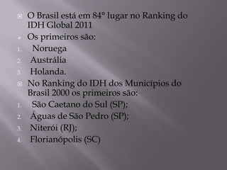     O Brasil está em 84° lugar no Ranking do
     IDH Global 2011
    Os primeiros são:
1.    Noruega
2.    Austrália
3.    Holanda.
    No Ranking do IDH dos Municípios do
     Brasil 2000 os primeiros são:
1.    São Caetano do Sul (SP);
2.    Águas de São Pedro (SP);
3.    Niterói (RJ);
4.    Florianópolis (SC)
 