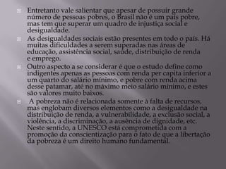    Entretanto vale salientar que apesar de possuir grande
    número de pessoas pobres, o Brasil não é um país pobre,
    mas tem que superar um quadro de injustiça social e
    desigualdade.
   As desigualdades sociais estão presentes em todo o país. Há
    muitas dificuldades a serem superadas nas áreas de
    educação, assistência social, saúde, distribuição de renda
    e emprego.
   Outro aspecto a se considerar é que o estudo define como
    indigentes apenas as pessoas com renda per capita inferior a
    um quarto do salário mínimo, e pobre com renda acima
    desse patamar, até no máximo meio salário mínimo, e estes
    são valores muito baixos.
    A pobreza não é relacionada somente à falta de recursos,
    mas englobam diversos elementos como a desigualdade na
    distribuição de renda, a vulnerabilidade, a exclusão social, a
    violência, a discriminação, a ausência de dignidade, etc.
    Neste sentido, a UNESCO está comprometida com a
    promoção da conscientização para o fato de que a libertação
    da pobreza é um direito humano fundamental.
 