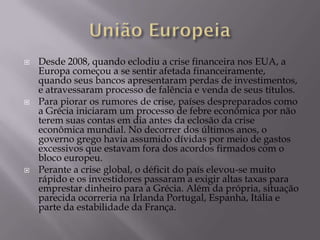    Desde 2008, quando eclodiu a crise financeira nos EUA, a
    Europa começou a se sentir afetada financeiramente,
    quando seus bancos apresentaram perdas de investimentos,
    e atravessaram processo de falência e venda de seus títulos.
   Para piorar os rumores de crise, países despreparados como
    a Grécia iniciaram um processo de febre econômica por não
    terem suas contas em dia antes da eclosão da crise
    econômica mundial. No decorrer dos últimos anos, o
    governo grego havia assumido dívidas por meio de gastos
    excessivos que estavam fora dos acordos firmados com o
    bloco europeu.
   Perante a crise global, o déficit do país elevou-se muito
    rápido e os investidores passaram a exigir altas taxas para
    emprestar dinheiro para a Grécia. Além da própria, situação
    parecida ocorreria na Irlanda Portugal, Espanha, Itália e
    parte da estabilidade da França.
 