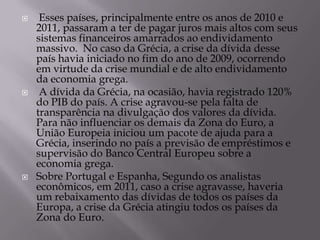    Esses países, principalmente entre os anos de 2010 e
    2011, passaram a ter de pagar juros mais altos com seus
    sistemas financeiros amarrados ao endividamento
    massivo. No caso da Grécia, a crise da dívida desse
    país havia iniciado no fim do ano de 2009, ocorrendo
    em virtude da crise mundial e de alto endividamento
    da economia grega.
    A dívida da Grécia, na ocasião, havia registrado 120%
    do PIB do país. A crise agravou-se pela falta de
    transparência na divulgação dos valores da dívida.
    Para não influenciar os demais da Zona do Euro, a
    União Europeia iniciou um pacote de ajuda para a
    Grécia, inserindo no país a previsão de empréstimos e
    supervisão do Banco Central Europeu sobre a
    economia grega.
   Sobre Portugal e Espanha, Segundo os analistas
    econômicos, em 2011, caso a crise agravasse, haveria
    um rebaixamento das dívidas de todos os países da
    Europa, a crise da Grécia atingiu todos os países da
    Zona do Euro.
 