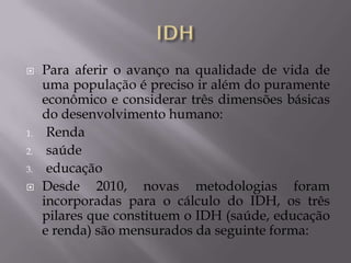     Para aferir o avanço na qualidade de vida de
     uma população é preciso ir além do puramente
     econômico e considerar três dimensões básicas
     do desenvolvimento humano:
1.    Renda
2.    saúde
3.    educação
    Desde 2010, novas metodologias foram
     incorporadas para o cálculo do IDH, os três
     pilares que constituem o IDH (saúde, educação
     e renda) são mensurados da seguinte forma:
 