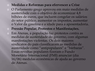    Medidas e Reformas para efervescer a Crise
   O Parlamento grego aprovou em maio medidas de
    austeridade com o objetivo de economizar 4,8
    bilhões de euros, que incluem congelar os salários
    do setor público, aumentar os impostos, aumentar
    o Valor da gasolina e a idade para a aposentadoria.
   Pressão Popular, Protestos e Manifestações.
   Em Atenas, a população faz protestos contra as
    medidas de austeridade do governo, com algumas
    manifestações violentas. Os dois maiores
    sindicatos do país classificaram as medidas de
    austeridade como “antipopulares” e “bárbaras”.
    Essas revoltas populares fizeram o Fundo
    Monetário Internacional (FMI) anunciar (dia
    16/06) medidas econômicas de ajuda ao governo
    de Atenas.
 