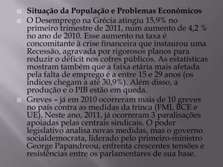    Situação da População e Problemas Econômicos
   O Desemprego na Grécia atingiu 15,9% no
    primeiro trimestre de 2011, num aumento de 4,2 %
    no ano de 2010. Esse aumento na taxa é
    concomitante à crise financeira que instaurou uma
    Recessão, agravada por rigorosos planos para
    reduzir o déficit nos cofres públicos. As estatísticas
    mostram também que a faixa etária mais afetada
    pela falta de emprego é a entre 15 e 29 anos (os
    índices chegam a até 30,9%). Além disso, a
    produção e o PIB estão em queda.
   Greves – já em 2010 ocorreram mais de 10 greves
    no país contra as medidas da trinca (FMI, BCE e
    UE). Neste ano, 2011, já ocorreram 3 paralisações
    apoiadas pelas centrais sindicais. O poder
    legislativo analisa novas medidas, mas o governo
    socialdemocrata, liderado pelo primeiro-ministro
    George Papandreou, enfrenta crescentes tensões e
    resistências entre os parlamentares de sua base.
 