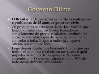    O Brasil que Dilma governa herda as realizações
    e problemas de 25 anos de governos civis.
   Os problemas se arrastam desde José Sarney que
    lançou o Plano Cruzado (1986), baseado no
    congelamento de preços e salários e extinção da
    correção monetária que de nada adiantou para
    controlar a inflação que o índice já chegava a
    oitenta por cento ao mês.
   Logo depois recebemos Fernando Collor que pra
    terminar de piorar estabeleceu um plano o qual
    impedia os saques de poupança e de conta-
    correntes por 18 meses, e ainda roubou 70% de
    todo nosso dinheiro arrecadado.
 