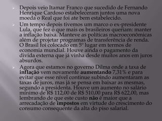   Depois veio Itamar Franco que sucedido de Fernando
    Henrique Cardoso estabeleceram juntos uma nova
    moeda o Real que foi ate bem estabelecido.
   Um tempo depois tivemos um marco o ex-presidente
    Lula, que fez o que mais os brasileiros queriam: manter
    a inflação baixa. Manteve as políticas macroeconômicas
    além de projetar programas de transferência de renda.
    O Brasil foi colocado em 5º lugar em termos de
    economia mundial. Houve ainda o pagamento da
    divida externa que já vinha desde muitos anos em juros
    absurdos.
   Agora que estamos no governo Dilma onde a taxa de
    inflação vem novamente aumentando 7,31% e para
    evitar que esse nível continue subindo aumentaram as
    taxas de juros, mas já se pensa em baixar as mesmas,
    segundo a presidenta. Houve um aumento no salário
    mínimo de R$ 112,00 de R$ 510,00 para R$ 622,00, mas
    lembrando de que este custo não é maior que a
    arrecadação de impostos em virtude do crescimento do
    consumo consequente da alta do piso salarial.
 