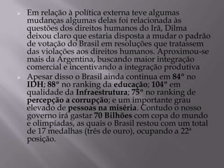    Em relação à política externa teve algumas
    mudanças algumas delas foi relacionada às
    questões dos direitos humanos do Irã, Dilma
    deixou claro que estaria disposta a mudar o padrão
    de votação do Brasil em resoluções que tratassem
    das violações aos direitos humanos. Aproximou-se
    mais da Argentina, buscando maior integração
    comercial e incentivando a integração produtiva
   Apesar disso o Brasil ainda continua em 84º no
    IDH; 88º no ranking da educação; 104º em
    qualidade da Infraestrutura; 75º no ranking de
    percepção a corrupção; e um importante grau
    elevado de pessoas na miséria. Contudo o nosso
    governo irá gastar 70 Bilhões com copa do mundo
    e olimpíadas, as quais o Brasil restou com um total
    de 17 medalhas (três de ouro), ocupando a 22ª
    posição.
 