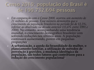    Em comparação com o Censo 2000, ocorreu um aumento de
    21 milhões de pessoas. Esse número demonstra que o
    crescimento da população brasileira no período foi de 12,3%,
    inferior ao observado na década anterior (15,6% entre 1991 e
    2000). No entanto, acompanhando uma tendência
    mundial, o crescimento demográfico brasileiro vem
    sofrendo reduções nos últimos anos. A população
    continuará aumentando, porém em pequenas
    proporções.
   A urbanização, a queda da fecundidade da mulher, o
    planejamento familiar, a utilização de métodos de
    prevenção à gravidez, a mudança ideológica da
    população, são todos fatores que contribuem para a
    redução do crescimento populacional.
 