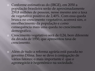    Conforme estimativas do (IBGE), em 2050 a
    população brasileira serão de aproximadamente
    259,8 milhões de pessoas, nesse mesmo ano a taxa
    de vegetativo positivo de 2,40%. Com essa queda
    brusca no crescimento vegetativo, acorrerá sim, o
    envelhecimento da população e como
    consequência mais uma queda no crescimento
    demográfico.
   Crescimento vegetativo será de 0,24, bem diferente
    da década de 1950, que apresentou taxa de
    crescimento.

   Além de tudo a reforma agrária está parada no
    governo Dilma. Isso se deve à conjugação de
    vários fatores; o mais importante é que o
    agronegócio é hegemônico na sociedade.
 