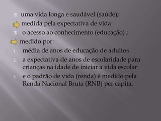     uma vida longa e saudável (saúde);
     medida pela expectativa de vida
    o acesso ao conhecimento (educação) ;
     medido por:
1.    média de anos de educação de adultos
2.    a expectativa de anos de escolaridade para
      crianças na idade de iniciar a vida escolar
3.    e o padrão de vida (renda) é medido pela
      Renda Nacional Bruta (RNB) per capita.
 