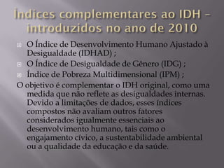  O Índice de Desenvolvimento Humano Ajustado à
  Desigualdade (IDHAD) ;
 O Índice de Desigualdade de Gênero (IDG) ;

 Índice de Pobreza Multidimensional (IPM) ;

O objetivo é complementar o IDH original, como uma
  medida que não reflete as desigualdades internas.
  Devido a limitações de dados, esses índices
  compostos não avaliam outros fatores
  considerados igualmente essenciais ao
  desenvolvimento humano, tais como o
  engajamento cívico, a sustentabilidade ambiental
  ou a qualidade da educação e da saúde.
 