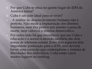    Por que Cuba se situa no quinto lugar do IDH da
    América latina?
   Cuba é um país ideal para se viver?
     A análise do desenvolvimento humano não é
    perfeita. Não mede a implantação dos direitos
    humanos, nem tira pontos por manter a pena de
    morte, nem valoriza o sistema democrático.
   Por outro lado há que reconhecer que em Cuba a
    educação e o acesso à atenção sanitária são dois
    temas de interesse estatal. Estes dois aspectos têm
    importante pontuação para o IDH, mas deveria
    haver uma correção que contemplasse o sistema de
    liberdades dos indivíduos. Cuba então cairia
    muitos lugares no ranking.
 
