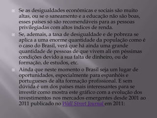    Se as desigualdades econômicas e sociais são muito
    altas, ou se o saneamento e a educação não são boas,
    esses países só são recomendáveis para as pessoas
    privilegiadas com altos índices de renda.
   Se, ademais, a taxa de desigualdade e de pobreza se
    aplica a uma enorme quantidade da população como é
    o caso do Brasil, verá que há ainda uma grande
    quantidade de pessoas de que vivem ali em péssimas
    condições devido a sua falta de dinheiro, ou de
    formação, de estudos, etc.
   Ainda que neste momento o Brasil seja um lugar de
    oportunidades, especialmente para espanhóis e
    portugueses de alta formação profissional. E sem
    dúvida é um dos países mais interessantes para se
    investir como mostra este gráfico com a evolução dos
    investimentos nos mercados emergentes desde 2001 ao
    2011 publicado no Wall Street Journal em 2011:
 
