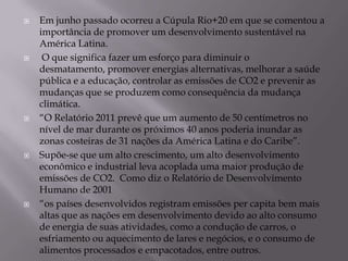    Em junho passado ocorreu a Cúpula Rio+20 em que se comentou a
    importância de promover um desenvolvimento sustentável na
    América Latina.
    O que significa fazer um esforço para diminuir o
    desmatamento, promover energias alternativas, melhorar a saúde
    pública e a educação, controlar as emissões de CO2 e prevenir as
    mudanças que se produzem como consequência da mudança
    climática.
   “O Relatório 2011 prevê que um aumento de 50 centímetros no
    nível de mar durante os próximos 40 anos poderia inundar as
    zonas costeiras de 31 nações da América Latina e do Caribe”.
   Supõe-se que um alto crescimento, um alto desenvolvimento
    econômico e industrial leva acoplada uma maior produção de
    emissões de CO2. Como diz o Relatório de Desenvolvimento
    Humano de 2001
   “os países desenvolvidos registram emissões per capita bem mais
    altas que as nações em desenvolvimento devido ao alto consumo
    de energia de suas atividades, como a condução de carros, o
    esfriamento ou aquecimento de lares e negócios, e o consumo de
    alimentos processados e empacotados, entre outros.
 