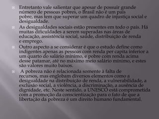    Entretanto vale salientar que apesar de possuir grande
    número de pessoas pobres, o Brasil não é um país
    pobre, mas tem que superar um quadro de injustiça social e
    desigualdade.
   As desigualdades sociais estão presentes em todo o país. Há
    muitas dificuldades a serem superadas nas áreas de
    educação, assistência social, saúde, distribuição de renda
    e emprego.
   Outro aspecto a se considerar é que o estudo define como
    indigentes apenas as pessoas com renda per capita inferior a
    um quarto do salário mínimo, e pobre com renda acima
    desse patamar, até no máximo meio salário mínimo, e estes
    são valores muito baixos.
    A pobreza não é relacionada somente à falta de
    recursos, mas englobam diversos elementos como a
    desigualdade na distribuição de renda, a vulnerabilidade, a
    exclusão social, a violência, a discriminação, a ausência de
    dignidade, etc. Neste sentido, a UNESCO está comprometida
    com a promoção da conscientização para o fato de que a
    libertação da pobreza é um direito humano fundamental.
 