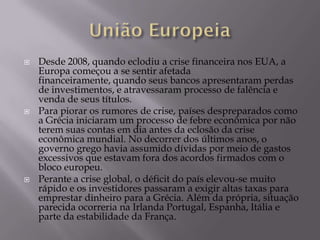    Desde 2008, quando eclodiu a crise financeira nos EUA, a
    Europa começou a se sentir afetada
    financeiramente, quando seus bancos apresentaram perdas
    de investimentos, e atravessaram processo de falência e
    venda de seus títulos.
   Para piorar os rumores de crise, países despreparados como
    a Grécia iniciaram um processo de febre econômica por não
    terem suas contas em dia antes da eclosão da crise
    econômica mundial. No decorrer dos últimos anos, o
    governo grego havia assumido dívidas por meio de gastos
    excessivos que estavam fora dos acordos firmados com o
    bloco europeu.
   Perante a crise global, o déficit do país elevou-se muito
    rápido e os investidores passaram a exigir altas taxas para
    emprestar dinheiro para a Grécia. Além da própria, situação
    parecida ocorreria na Irlanda Portugal, Espanha, Itália e
    parte da estabilidade da França.
 