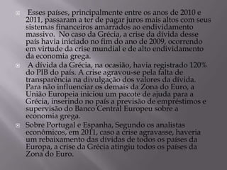     Esses países, principalmente entre os anos de 2010 e
    2011, passaram a ter de pagar juros mais altos com seus
    sistemas financeiros amarrados ao endividamento
    massivo. No caso da Grécia, a crise da dívida desse
    país havia iniciado no fim do ano de 2009, ocorrendo
    em virtude da crise mundial e de alto endividamento
    da economia grega.
    A dívida da Grécia, na ocasião, havia registrado 120%
    do PIB do país. A crise agravou-se pela falta de
    transparência na divulgação dos valores da dívida.
    Para não influenciar os demais da Zona do Euro, a
    União Europeia iniciou um pacote de ajuda para a
    Grécia, inserindo no país a previsão de empréstimos e
    supervisão do Banco Central Europeu sobre a
    economia grega.
   Sobre Portugal e Espanha, Segundo os analistas
    econômicos, em 2011, caso a crise agravasse, haveria
    um rebaixamento das dívidas de todos os países da
    Europa, a crise da Grécia atingiu todos os países da
    Zona do Euro.
 