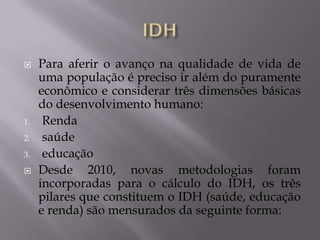     Para aferir o avanço na qualidade de vida de
     uma população é preciso ir além do puramente
     econômico e considerar três dimensões básicas
     do desenvolvimento humano:
1.    Renda
2.    saúde
3.    educação
    Desde 2010, novas metodologias foram
     incorporadas para o cálculo do IDH, os três
     pilares que constituem o IDH (saúde, educação
     e renda) são mensurados da seguinte forma:
 