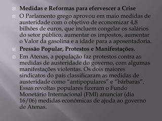    Medidas e Reformas para efervescer a Crise
   O Parlamento grego aprovou em maio medidas de
    austeridade com o objetivo de economizar 4,8
    bilhões de euros, que incluem congelar os salários
    do setor público, aumentar os impostos, aumentar
    o Valor da gasolina e a idade para a aposentadoria.
   Pressão Popular, Protestos e Manifestações.
   Em Atenas, a população faz protestos contra as
    medidas de austeridade do governo, com algumas
    manifestações violentas. Os dois maiores
    sindicatos do país classificaram as medidas de
    austeridade como “antipopulares” e “bárbaras”.
    Essas revoltas populares fizeram o Fundo
    Monetário Internacional (FMI) anunciar (dia
    16/06) medidas econômicas de ajuda ao governo
    de Atenas.
 