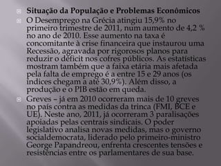    Situação da População e Problemas Econômicos
   O Desemprego na Grécia atingiu 15,9% no
    primeiro trimestre de 2011, num aumento de 4,2 %
    no ano de 2010. Esse aumento na taxa é
    concomitante à crise financeira que instaurou uma
    Recessão, agravada por rigorosos planos para
    reduzir o déficit nos cofres públicos. As estatísticas
    mostram também que a faixa etária mais afetada
    pela falta de emprego é a entre 15 e 29 anos (os
    índices chegam a até 30,9%). Além disso, a
    produção e o PIB estão em queda.
   Greves – já em 2010 ocorreram mais de 10 greves
    no país contra as medidas da trinca (FMI, BCE e
    UE). Neste ano, 2011, já ocorreram 3 paralisações
    apoiadas pelas centrais sindicais. O poder
    legislativo analisa novas medidas, mas o governo
    socialdemocrata, liderado pelo primeiro-ministro
    George Papandreou, enfrenta crescentes tensões e
    resistências entre os parlamentares de sua base.
 
