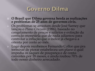   O Brasil que Dilma governa herda as realizações
    e problemas de 25 anos de governos civis.
   Os problemas se arrastam desde José Sarney que
    lançou o Plano Cruzado (1986), baseado no
    congelamento de preços e salários e extinção da
    correção monetária que de nada adiantou para
    controlar a inflação que o índice já chegava a
    oitenta por cento ao mês.
   Logo depois recebemos Fernando Collor que pra
    terminar de piorar estabeleceu um plano o qual
    impedia os saques de poupança e de conta-
    correntes por 18 meses, e ainda roubou 70% de
    todo nosso dinheiro arrecadado.
 