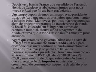    Depois veio Itamar Franco que sucedido de Fernando
    Henrique Cardoso estabeleceram juntos uma nova
    moeda o Real que foi ate bem estabelecido.
   Um tempo depois tivemos um marco o ex-presidente
    Lula, que fez o que mais os brasileiros queriam: manter
    a inflação baixa. Manteve as políticas macroeconômicas
    além de projetar programas de transferência de renda.
    O Brasil foi colocado em 5º lugar em termos de
    economia mundial. Houve ainda o pagamento da
    divida externa que já vinha desde muitos anos em juros
    absurdos.
   Agora que estamos no governo Dilma onde a taxa de
    inflação vem novamente aumentando 7,31% e para
    evitar que esse nível continue subindo aumentaram as
    taxas de juros, mas já se pensa em baixar as
    mesmas, segundo a presidenta. Houve um aumento no
    salário mínimo de R$ 112,00 de R$ 510,00 para R$
    622,00, mas lembrando de que este custo não é maior
    que a arrecadação de impostos em virtude do
    crescimento do consumo consequente da alta do piso
    salarial.
 
